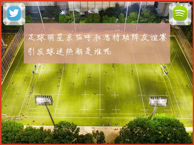 足球明星亲临呼和浩特助阵友谊赛引发球迷热潮是谁呢