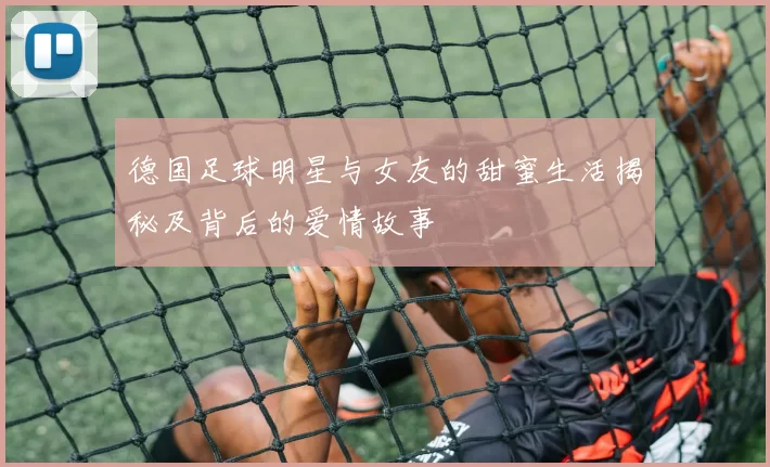 德国足球明星与女友的甜蜜生活揭秘及背后的爱情故事