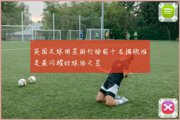 英国足球明星排行榜前十名揭晓谁是最闪耀的球场之星