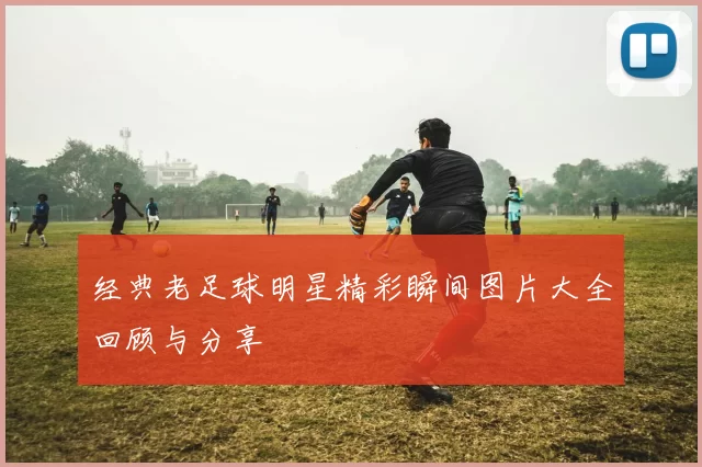 经典老足球明星精彩瞬间图片大全回顾与分享