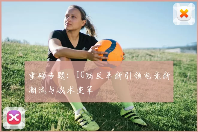 重磅专题：IG防反革新引领电竞新潮流与战术变革