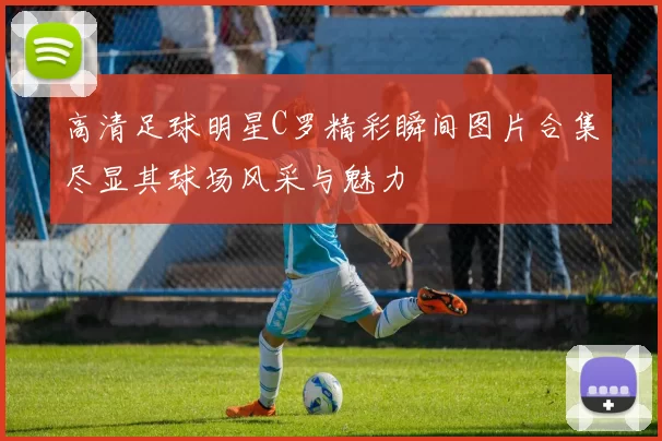 高清足球明星C罗精彩瞬间图片合集尽显其球场风采与魅力