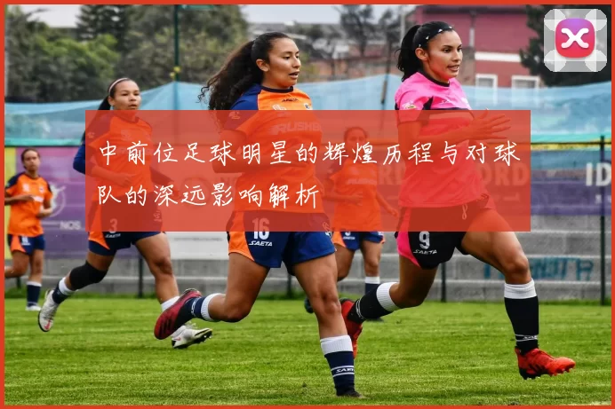 中前位足球明星的辉煌历程与对球队的深远影响解析