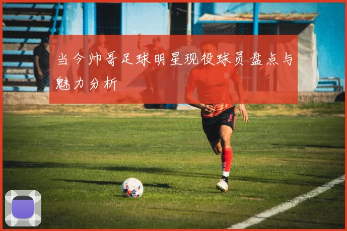 当今帅哥足球明星现役球员盘点与魅力分析