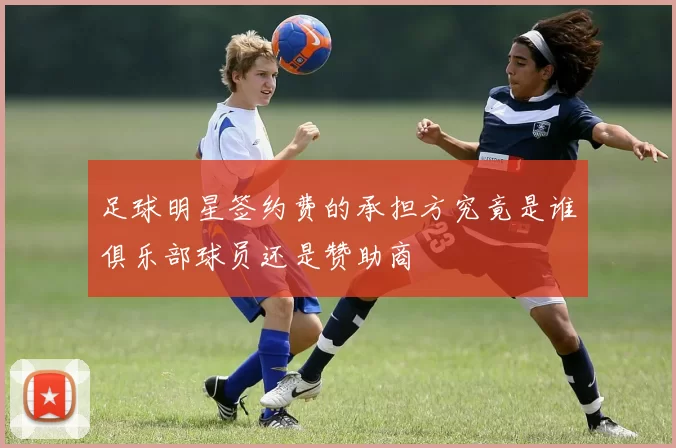 足球明星签约费的承担方究竟是谁俱乐部球员还是赞助商