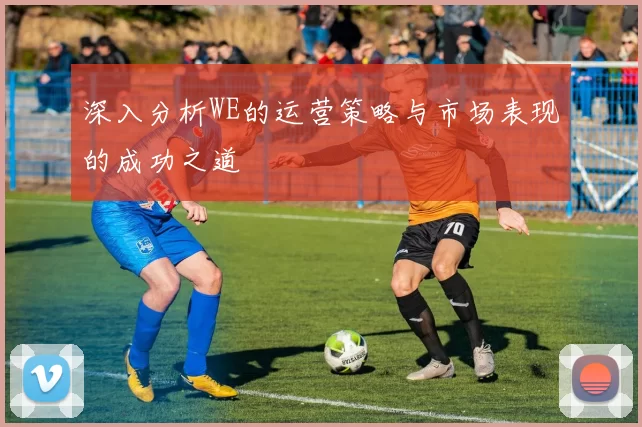 深入分析WE的运营策略与市场表现的成功之道