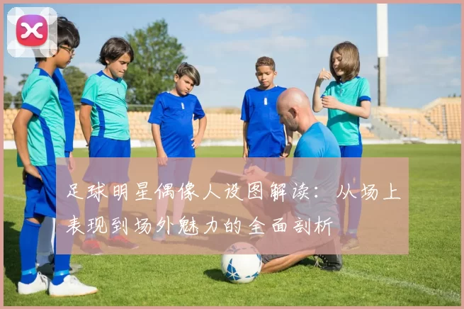 足球明星偶像人设图解读：从场上表现到场外魅力的全面剖析