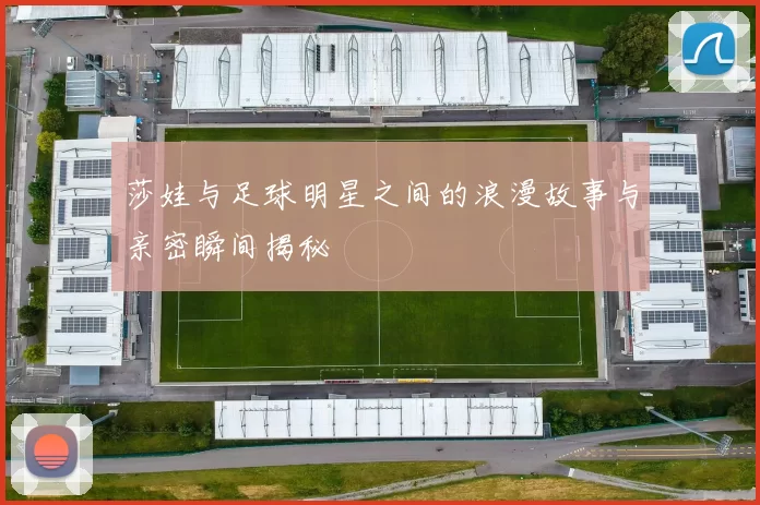 莎娃与足球明星之间的浪漫故事与亲密瞬间揭秘