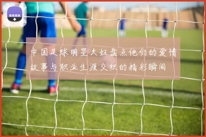 中国足球明星夫妇盘点他们的爱情故事与职业生涯交织的精彩瞬间