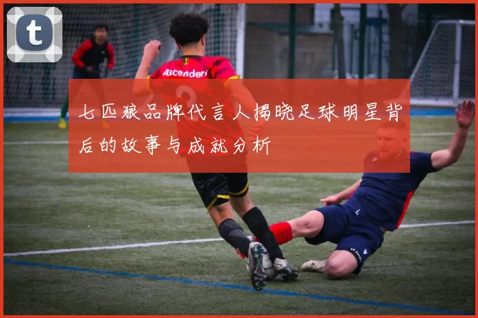 七匹狼品牌代言人揭晓足球明星背后的故事与成就分析