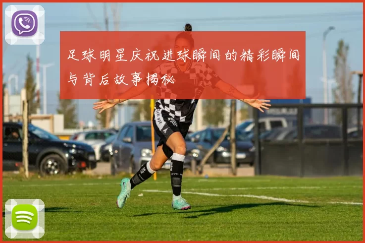 足球明星庆祝进球瞬间的精彩瞬间与背后故事揭秘