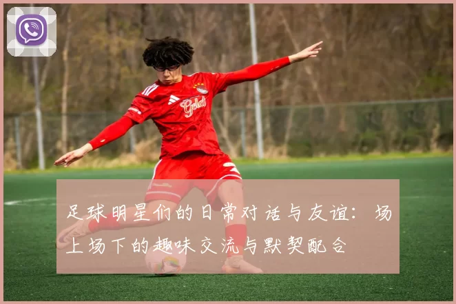 足球明星们的日常对话与友谊：场上场下的趣味交流与默契配合