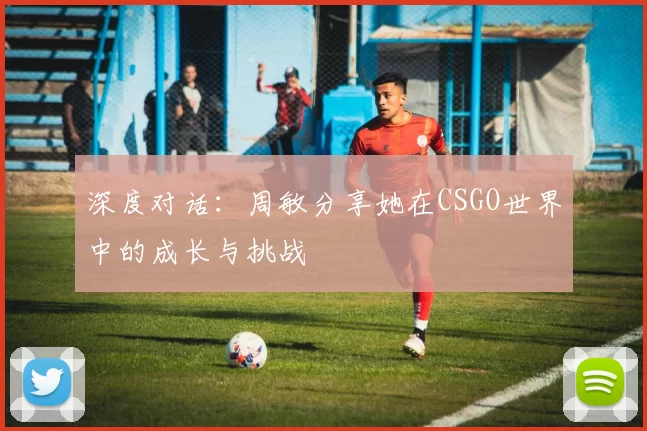 深度对话：周敏分享她在CSGO世界中的成长与挑战
