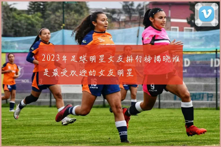 2023年足球明星女友排行榜揭晓谁是最受欢迎的女友明星