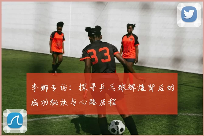 李娜专访：探寻乒乓球辉煌背后的成功秘诀与心路历程