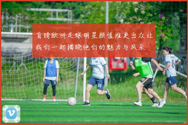 盲猜欧洲足球明星颜值谁更出众让我们一起揭晓他们的魅力与风采