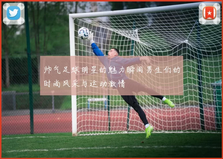 帅气足球明星的魅力瞬间男生们的时尚风采与运动激情