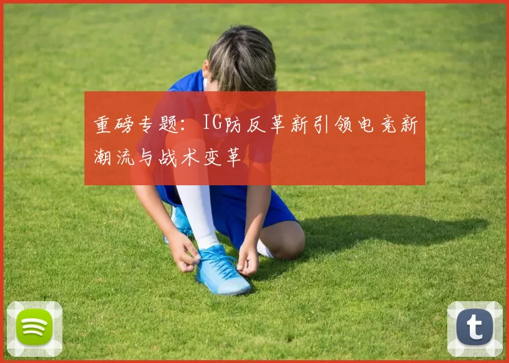 重磅专题：IG防反革新引领电竞新潮流与战术变革