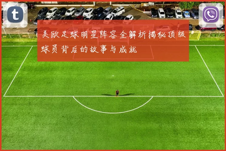 美欧足球明星阵容全解析揭秘顶级球员背后的故事与成就