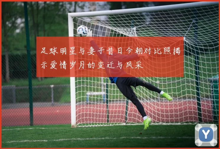 足球明星与妻子昔日今朝对比照揭示爱情岁月的变迁与风采