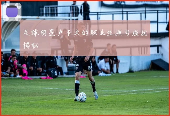 足球明星卢卡夫的职业生涯与成就揭秘