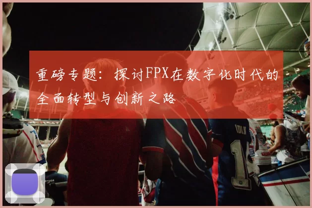 重磅专题：探讨FPX在数字化时代的全面转型与创新之路