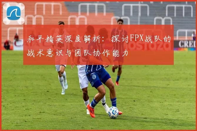 和平精英深度解析：探讨FPX战队的战术意识与团队协作能力