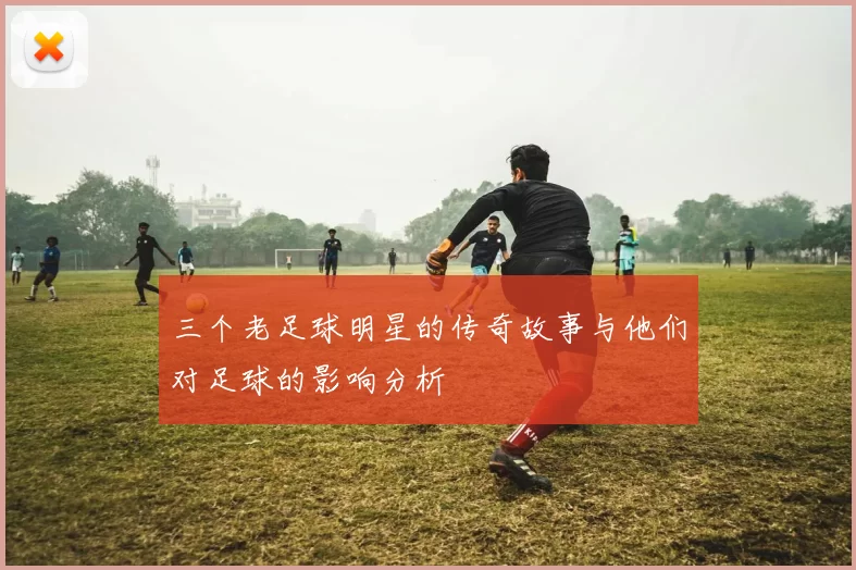 三个老足球明星的传奇故事与他们对足球的影响分析