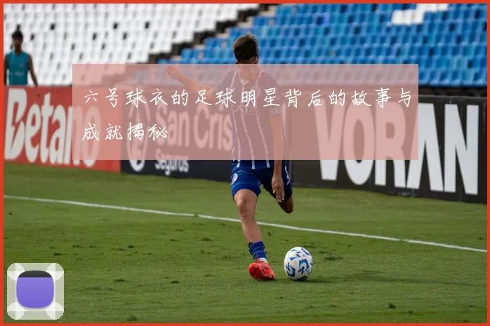 六号球衣的足球明星背后的故事与成就揭秘