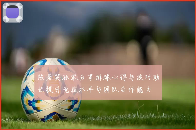 陈秀英独家分享排球心得与技巧助你提升竞技水平与团队合作能力