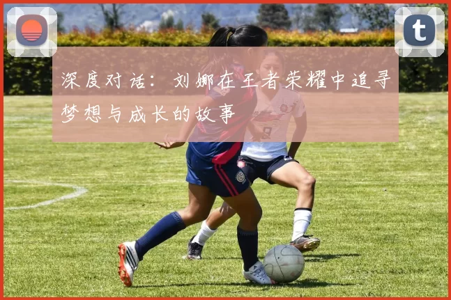 深度对话：刘娜在王者荣耀中追寻梦想与成长的故事