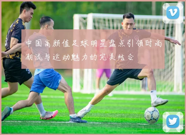 中国高颜值足球明星盘点引领时尚潮流与运动魅力的完美结合