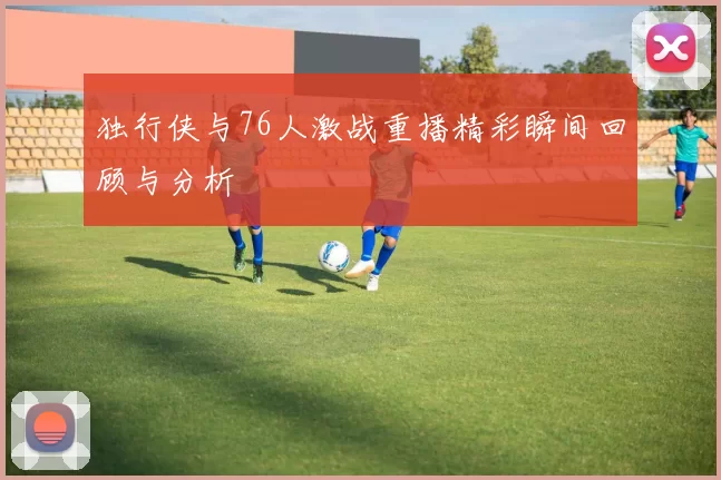 独行侠与76人激战重播精彩瞬间回顾与分析