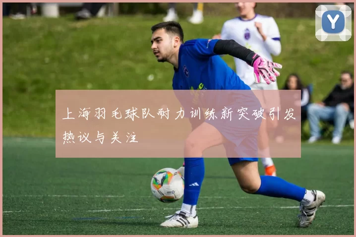 上海羽毛球队耐力训练新突破引发热议与关注