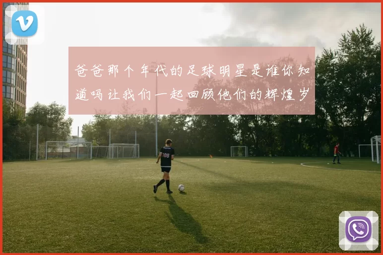 爸爸那个年代的足球明星是谁你知道吗让我们一起回顾他们的辉煌岁月
