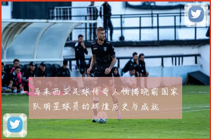 马来西亚足球传奇人物揭晓前国家队明星球员的辉煌历史与成就