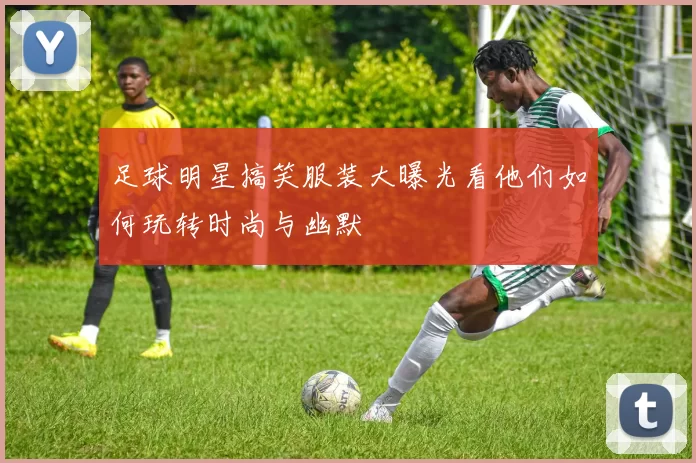 足球明星搞笑服装大曝光看他们如何玩转时尚与幽默