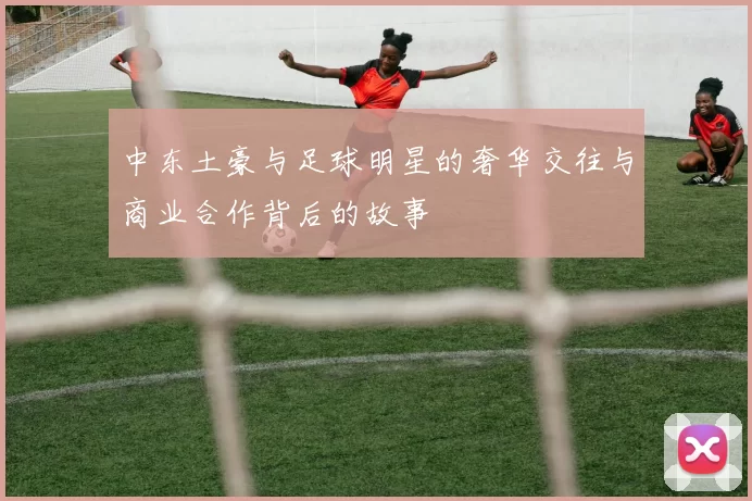 中东土豪与足球明星的奢华交往与商业合作背后的故事