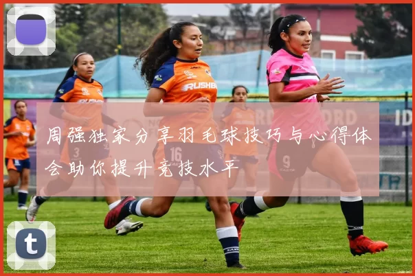 周强独家分享羽毛球技巧与心得体会助你提升竞技水平