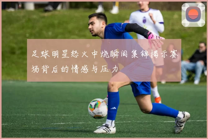 足球明星怒火中烧瞬间集锦揭示赛场背后的情感与压力
