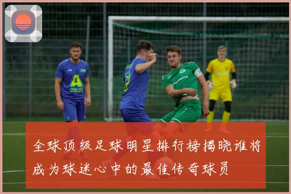 全球顶级足球明星排行榜揭晓谁将成为球迷心中的最佳传奇球员