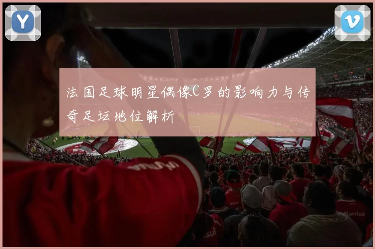 法国足球明星偶像C罗的影响力与传奇足坛地位解析