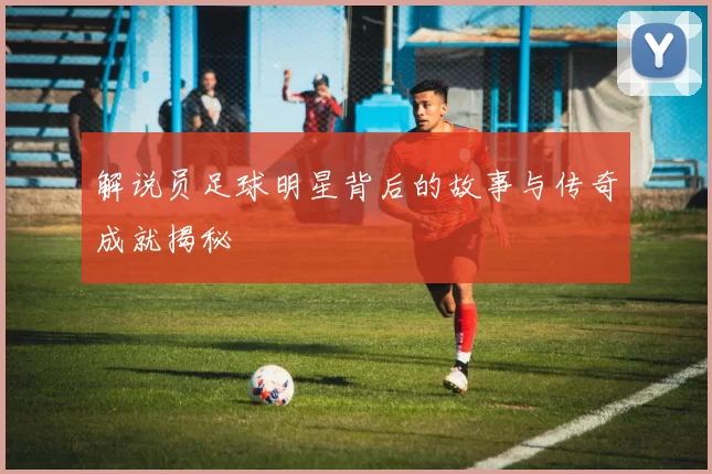 解说员足球明星背后的故事与传奇成就揭秘