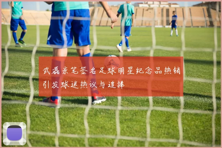 武磊亲笔签名足球明星纪念品热销引发球迷热议与追捧