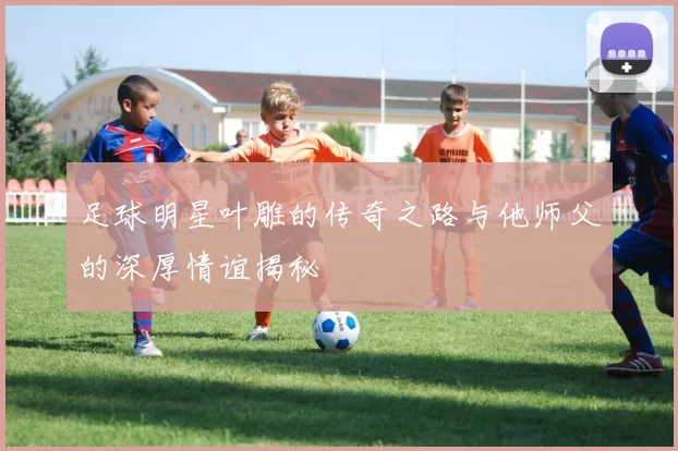 足球明星叶雕的传奇之路与他师父的深厚情谊揭秘