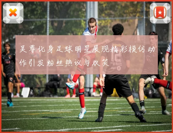 吴尊化身足球明星展现精彩模仿动作引发粉丝热议与欢笑