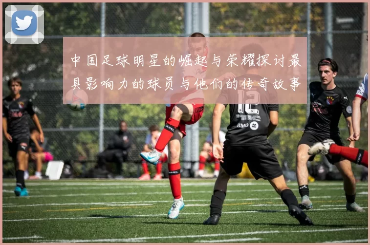 中国足球明星的崛起与荣耀探讨最具影响力的球员与他们的传奇故事