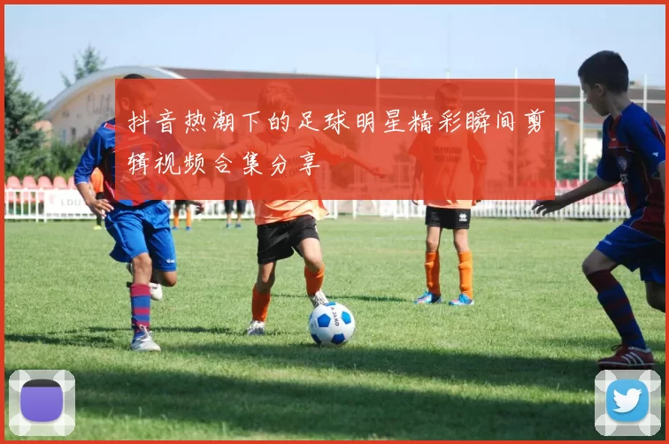 抖音热潮下的足球明星精彩瞬间剪辑视频合集分享
