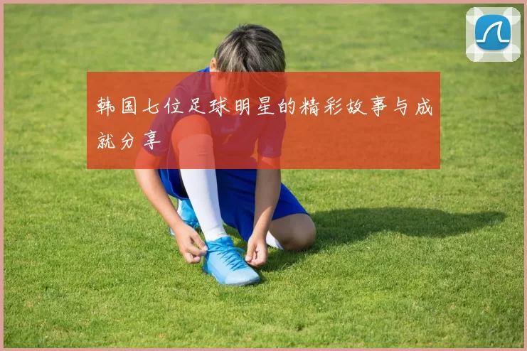 韩国七位足球明星的精彩故事与成就分享