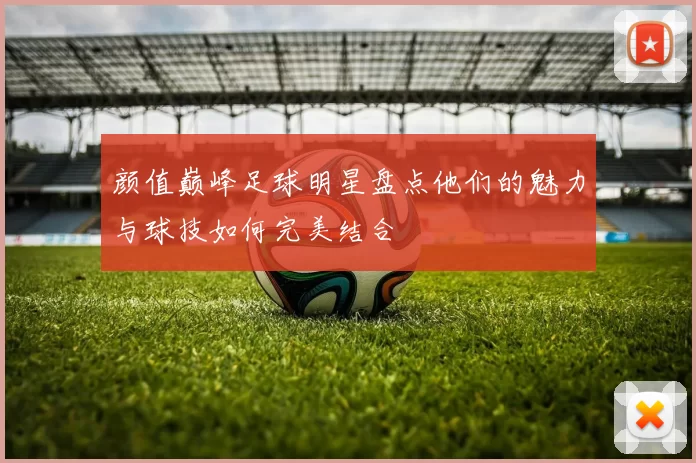 颜值巅峰足球明星盘点他们的魅力与球技如何完美结合
